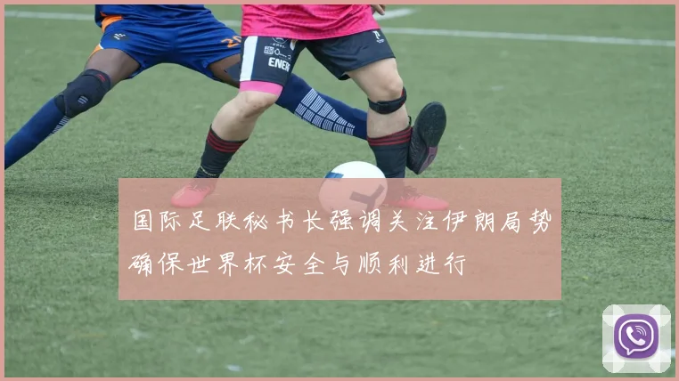 国际足联秘书长强调关注伊朗局势确保世界杯安全与顺利进行
