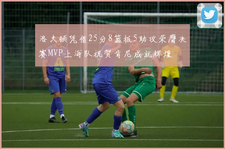 洛夫顿凭借25分8篮板5助攻荣膺决赛MVP上海队祝贺肯尼成就辉煌