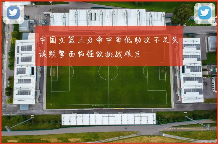 中国女篮三分命中率低助攻不足失误频繁面临强敌挑战艰巨