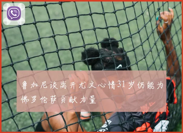 鲁加尼谈离开尤文心情31岁仍能为佛罗伦萨贡献力量