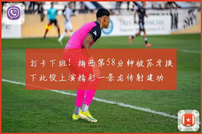 打卡下班！梅西第58分钟被苏牙换下此役上演精彩一条龙传射建功