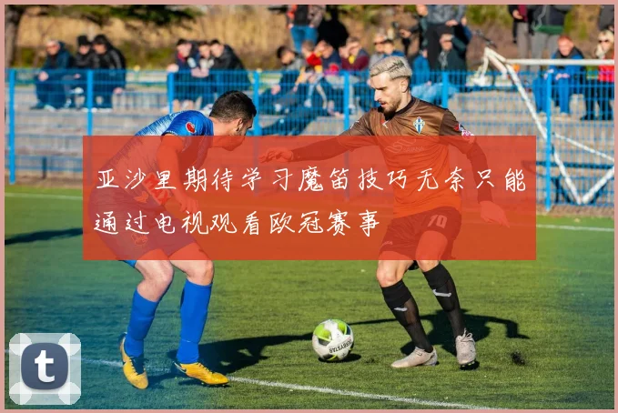 亚沙里期待学习魔笛技巧无奈只能通过电视观看欧冠赛事