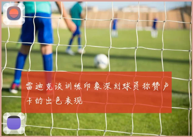 雷迪克谈训练印象深刻球员称赞卢卡的出色表现