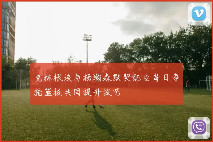 克林根谈与杨瀚森默契配合每日争抢篮板共同提升技艺