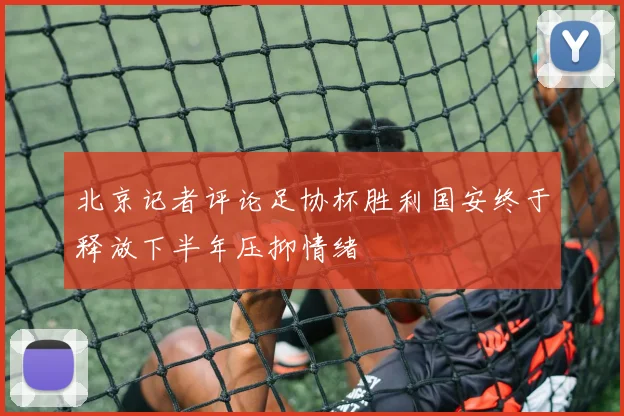 北京记者评论足协杯胜利国安终于释放下半年压抑情绪
