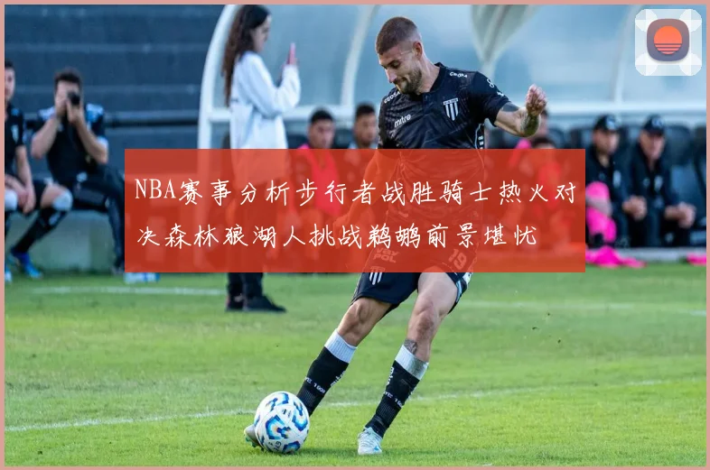 NBA赛事分析步行者战胜骑士热火对决森林狼湖人挑战鹈鹕前景堪忧