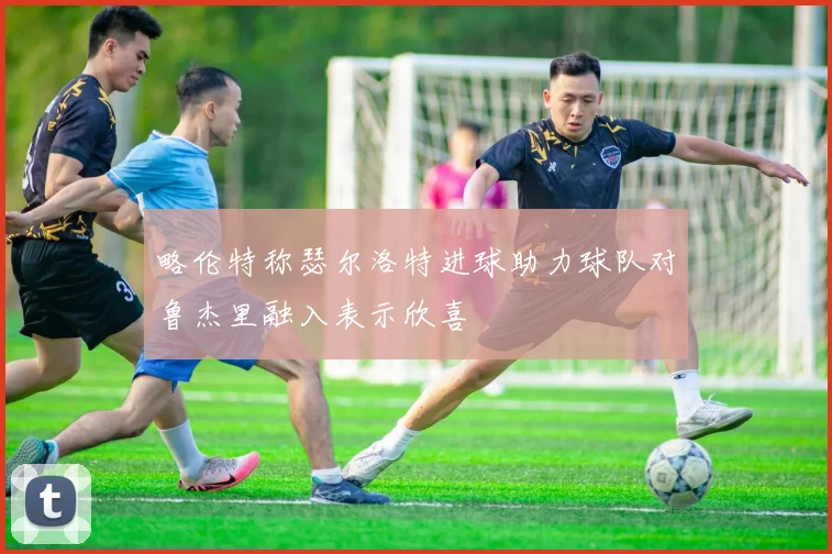 略伦特称瑟尔洛特进球助力球队对鲁杰里融入表示欣喜