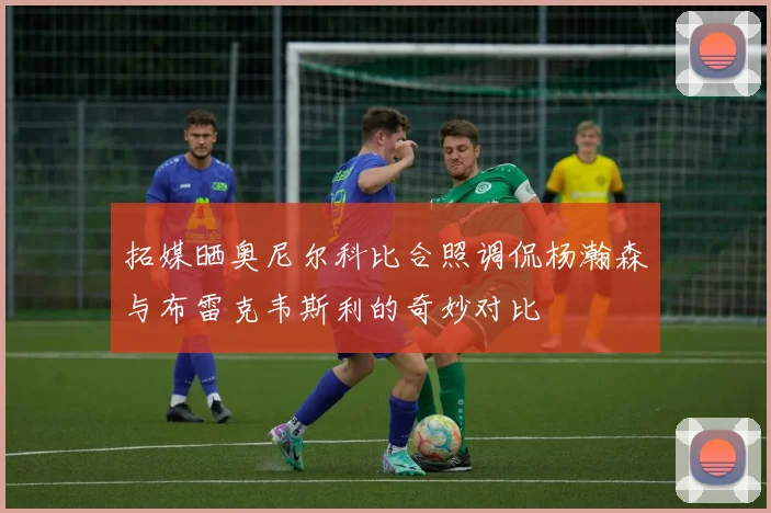 拓媒晒奥尼尔科比合照调侃杨瀚森与布雷克韦斯利的奇妙对比