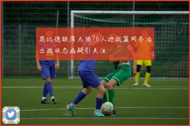 恩比德缺席九场76人迎战篮网乔治出战状态成疑引关注