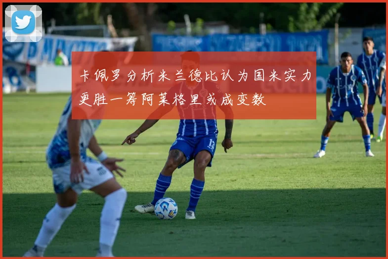 卡佩罗分析米兰德比认为国米实力更胜一筹阿莱格里或成变数