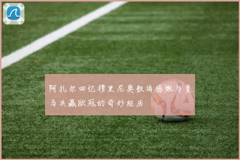 阿扎尔回忆穆里尼奥教诲感慨与皇马共赢欧冠的奇妙经历