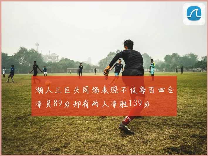 湖人三巨头同场表现不佳每百回合净负89分却有两人净胜139分