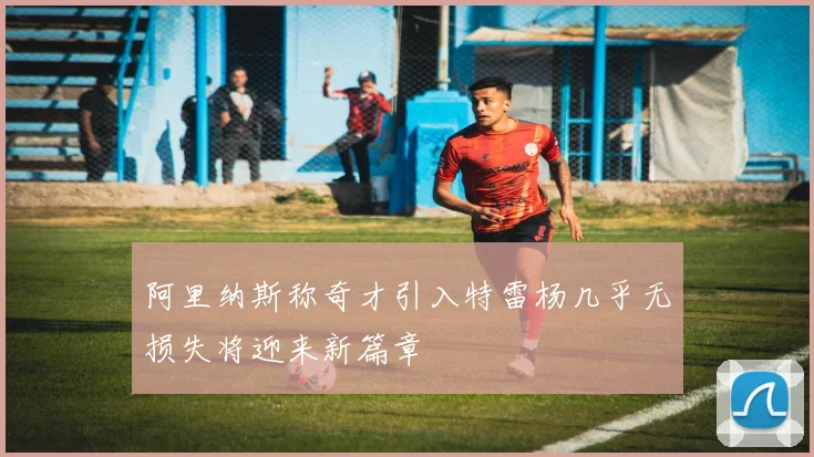 阿里纳斯称奇才引入特雷杨几乎无损失将迎来新篇章