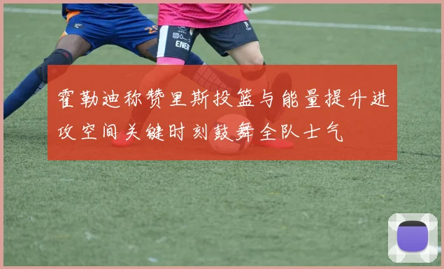 霍勒迪称赞里斯投篮与能量提升进攻空间关键时刻鼓舞全队士气