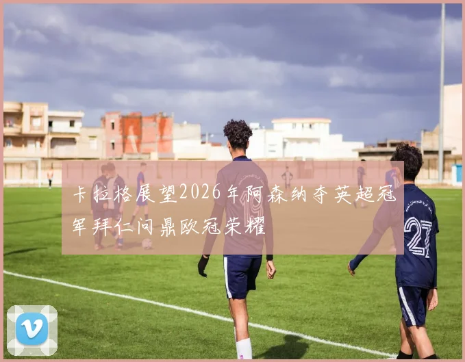 卡拉格展望2026年阿森纳夺英超冠军拜仁问鼎欧冠荣耀