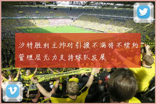 沙特胜利主帅对引援不满将不续约管理层无力支持球队发展