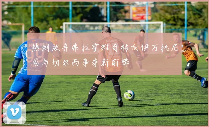 热刺放弃弗拉霍维奇转向伊万托尼或与切尔西争夺新前锋